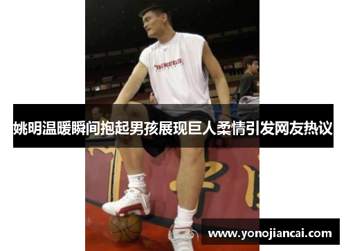 姚明温暖瞬间抱起男孩展现巨人柔情引发网友热议